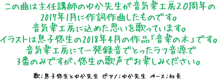 この曲は主任講師のゆか先生が音気楽工房２０周年の2017年1月に作詞作曲したものです。音気楽工房に込めた思いを歌っています。イラストは息子悠生の2018年4月の作品「音楽の木」です。音気楽工房にて一発録音でとったラフ音源で3番のみですが、悠生の歌声でお楽しみください。歌：息子悠生とゆか先生　ピアノ：ゆか先生　ベース：社長